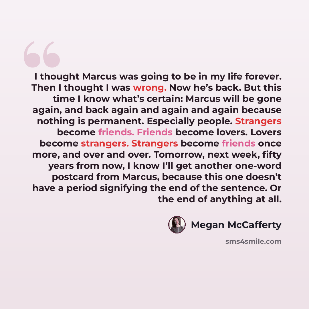 “I thought Marcus was going to be in my life forever. Then I thought I was wrong. Now he’s back. But this time I know what’s certain: Marcus will be gone again, and back again and again and again because nothing is permanent. Especially people. Strangers become friends. Friends become lovers…” quote by Megan McCafferty