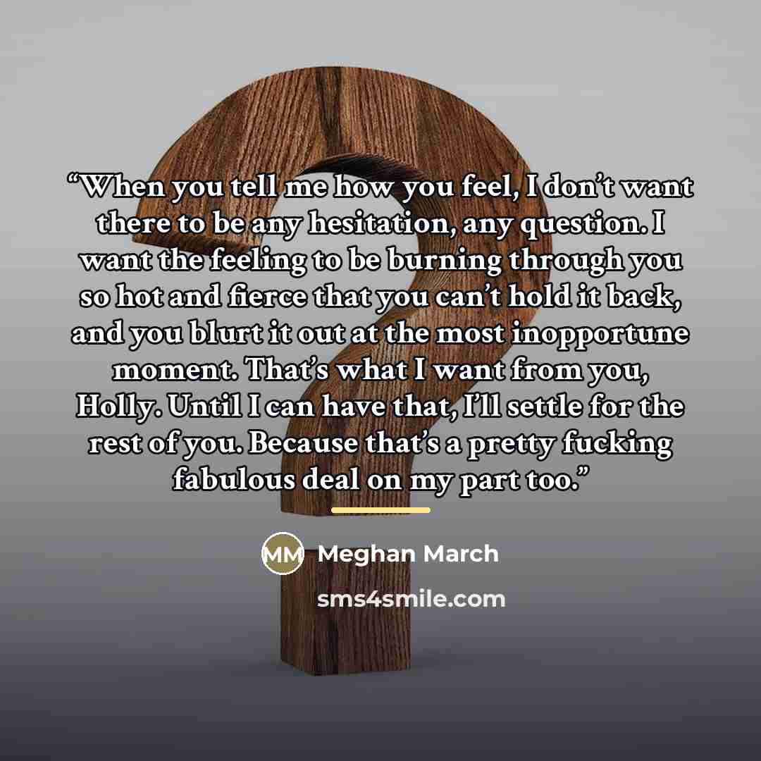 “When you tell me how you feel, I don’t want there to be any hesitation, any question. I want the feeling to be burning through you so hot and fierce that you can’t hold it back, and you blurt it out at the most inopportune moment. That’s what I want from you, Holly. Until I can have that, I’ll…” quote by Meghan March