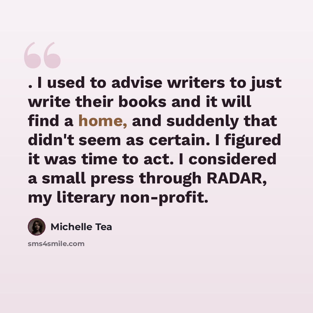“. I used to advise writers to just write their books and it will find a home, and suddenly that didn't seem as certain. I figured it was time to act. I considered a small press through RADAR, my literary non-profit.” quote by Michelle Tea