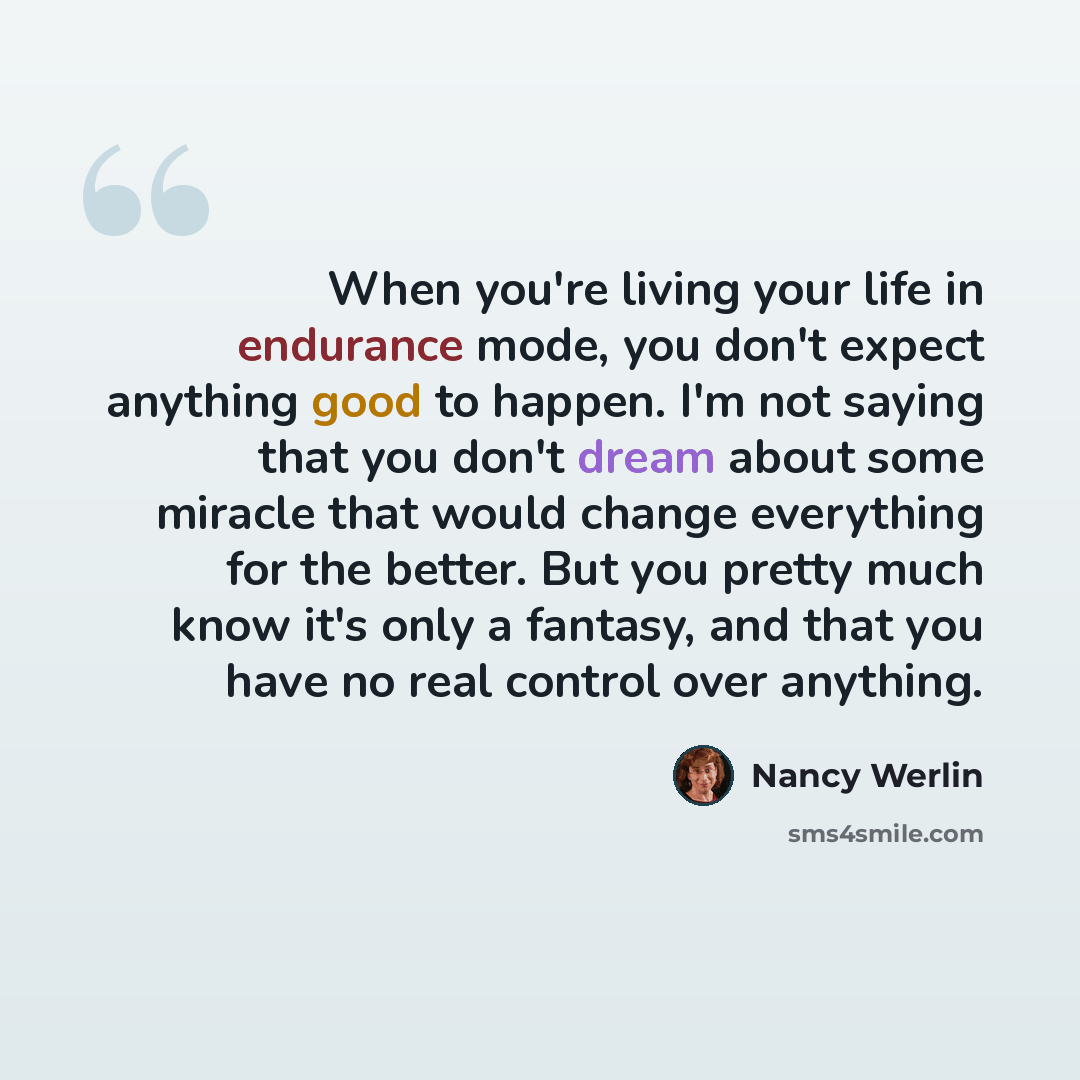 “When you're living your life in endurance mode, you don't expect anything good to happen. I'm not saying that you don't dream about some miracle that would change everything for the better. But you pretty much know it's only a fantasy, and that you have no real control over anything.” quote by Nancy Werlin