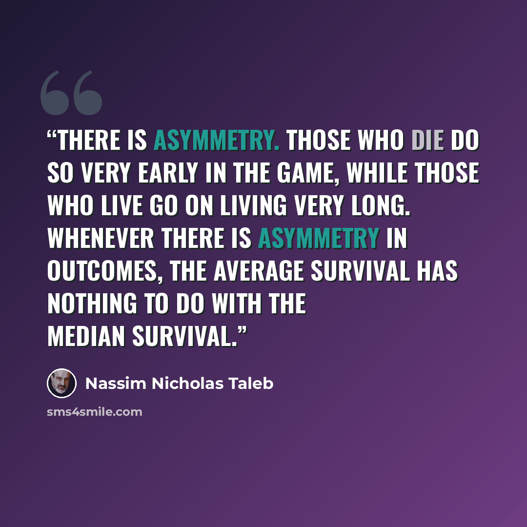 “There is asymmetry. Those who die do so very early in the game, while those who live go on living very long. Whenever there is asymmetry in outcomes, the average survival has nothing to do with the median survival.” quote by Nassim Nicholas Taleb
