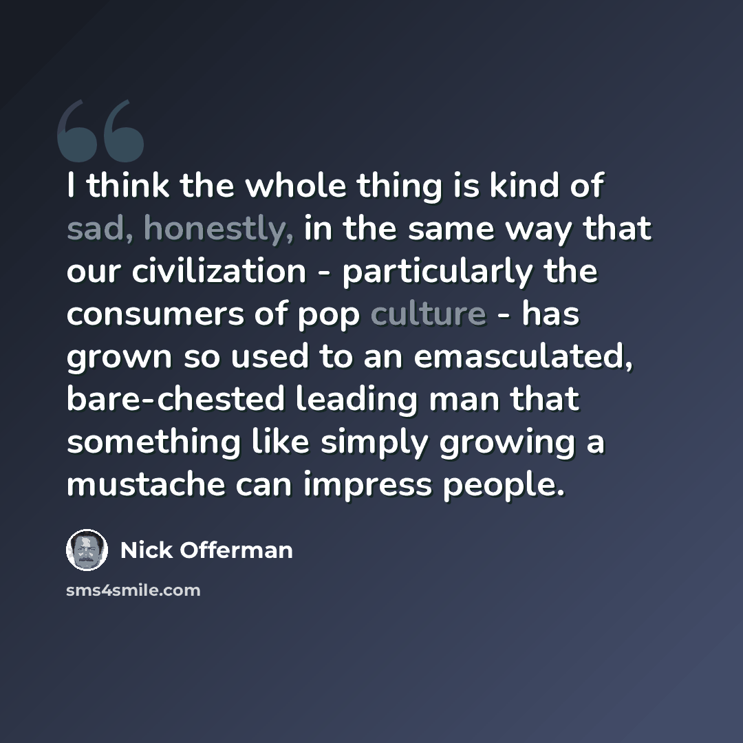 “I think the whole thing is kind of sad, honestly, in the same way that our civilization - particularly the consumers of pop culture - has grown so used to an emasculated, bare-chested leading man that something like simply growing a mustache can impress people.” quote by Nick Offerman
