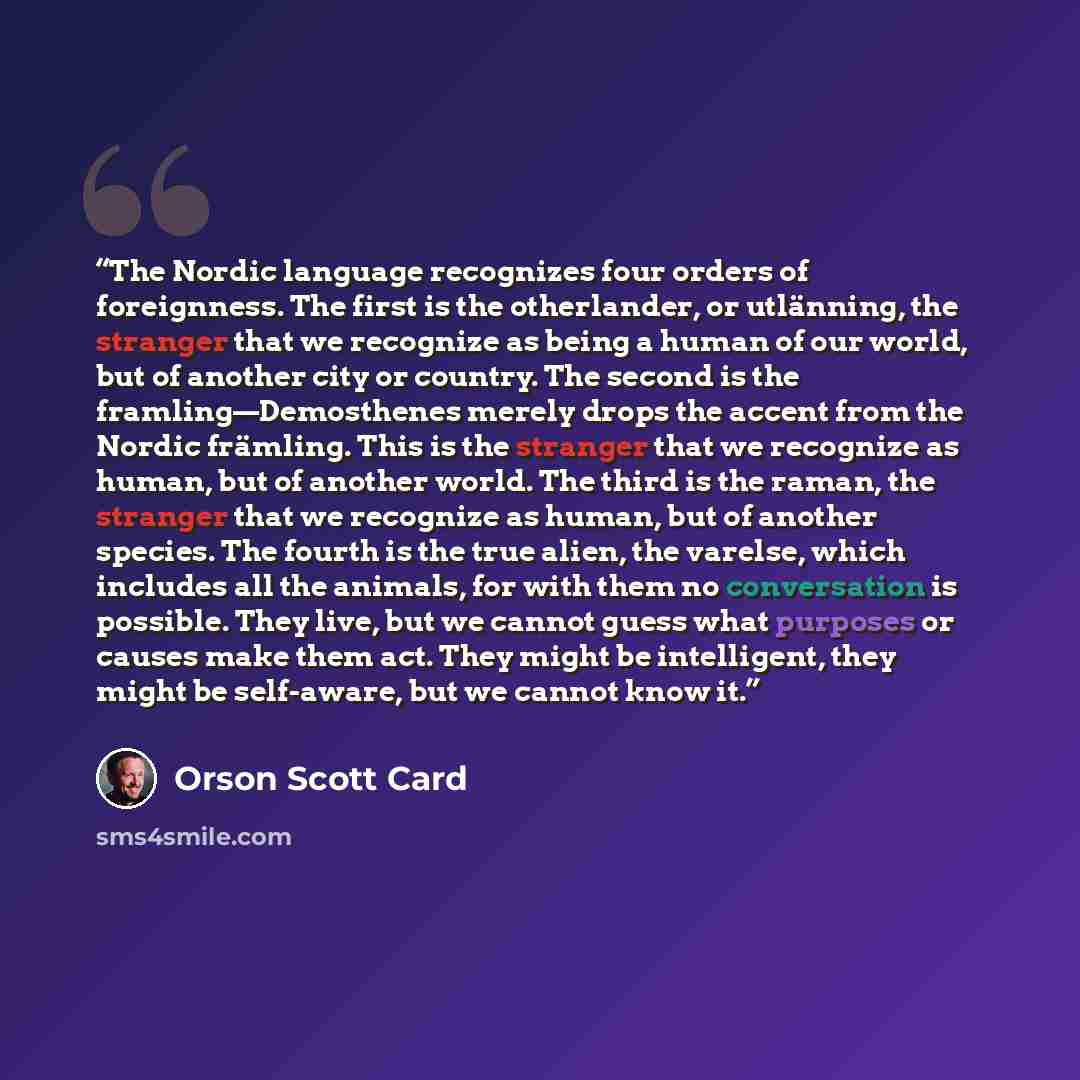 “The Nordic language recognizes four orders of foreignness. The first is the otherlander, or utlänning, the stranger that we recognize as being a human of our world, but of another city or country. The second is the framling—Demosthenes merely drops the accent from the Nordic främling. This is the…” quote by Orson Scott Card
