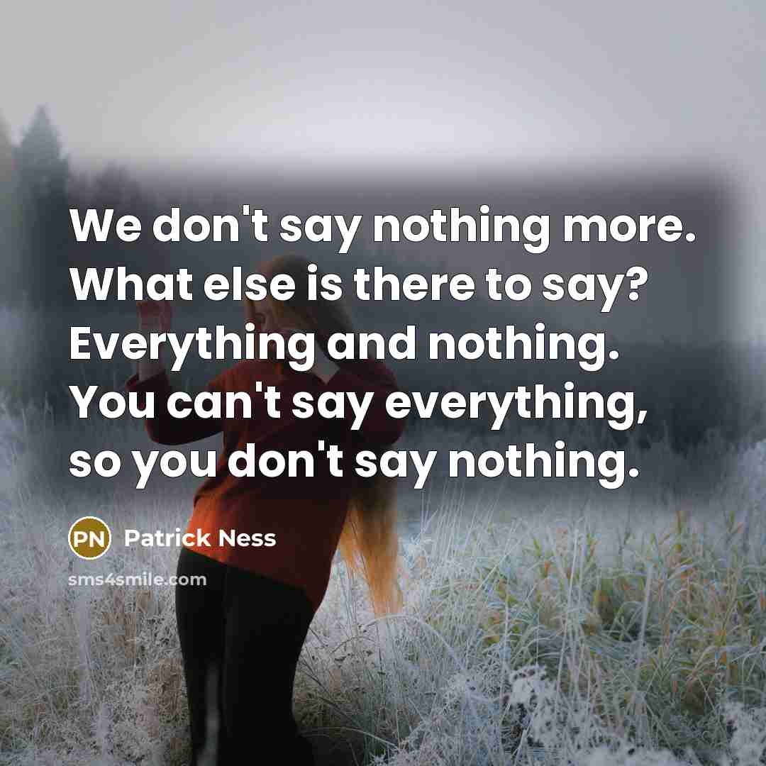 “We don't say nothing more. What else is there to say? Everything and nothing. You can't say everything, so you don't say nothing.” quote by Patrick Ness