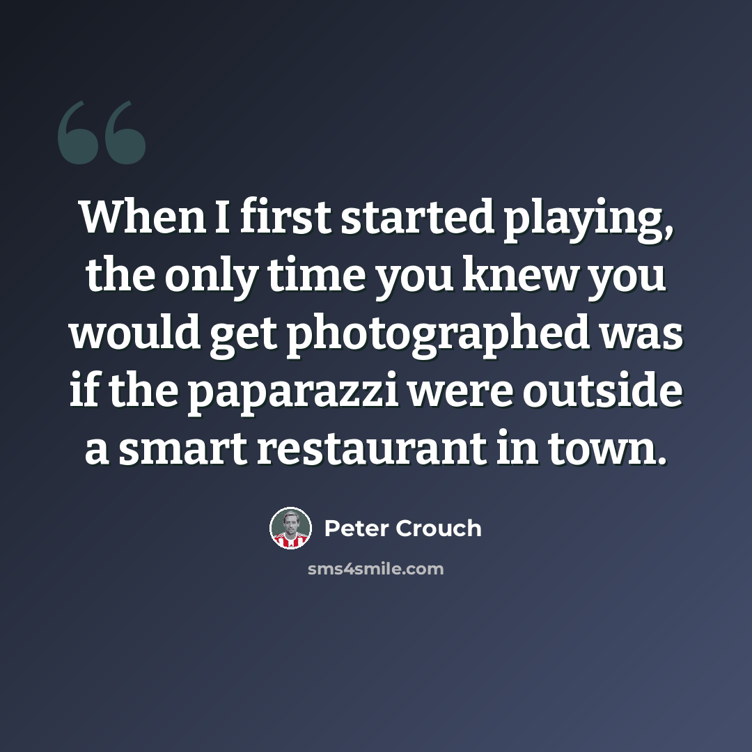 “When I first started playing, the only time you knew you would get photographed was if the paparazzi were outside a smart restaurant in town.” quote by Peter Crouch