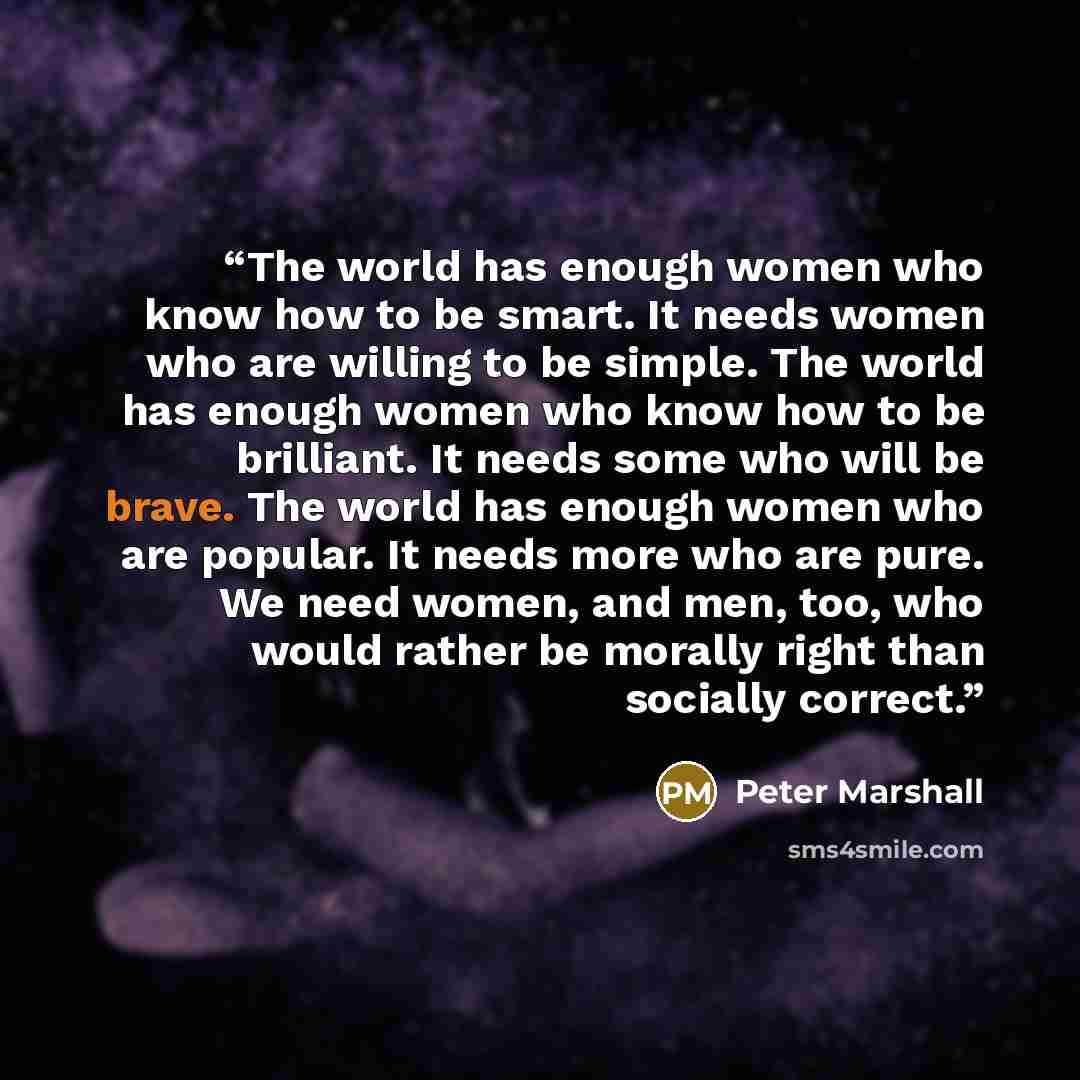 “The world has enough women who know how to be smart. It needs women who are willing to be simple. The world has enough women who know how to be brilliant. It needs some who will be brave. The world has enough women who are popular. It needs more who are pure. We need women, and men, too, who would…” quote by Peter Marshall
