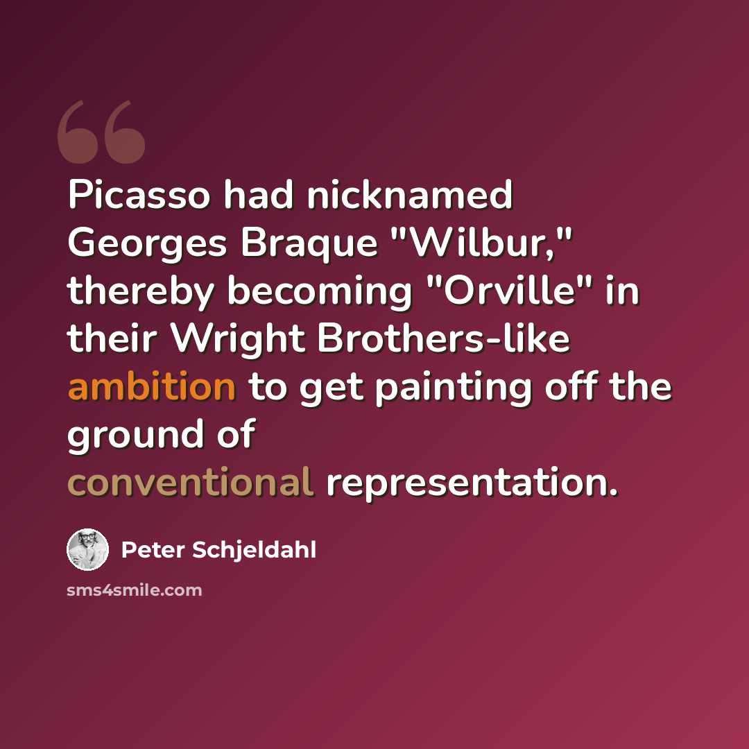 “Picasso had nicknamed Georges Braque "Wilbur," thereby becoming "Orville" in their Wright Brothers-like ambition to get painting off the ground of conventional representation.” quote by Peter Schjeldahl