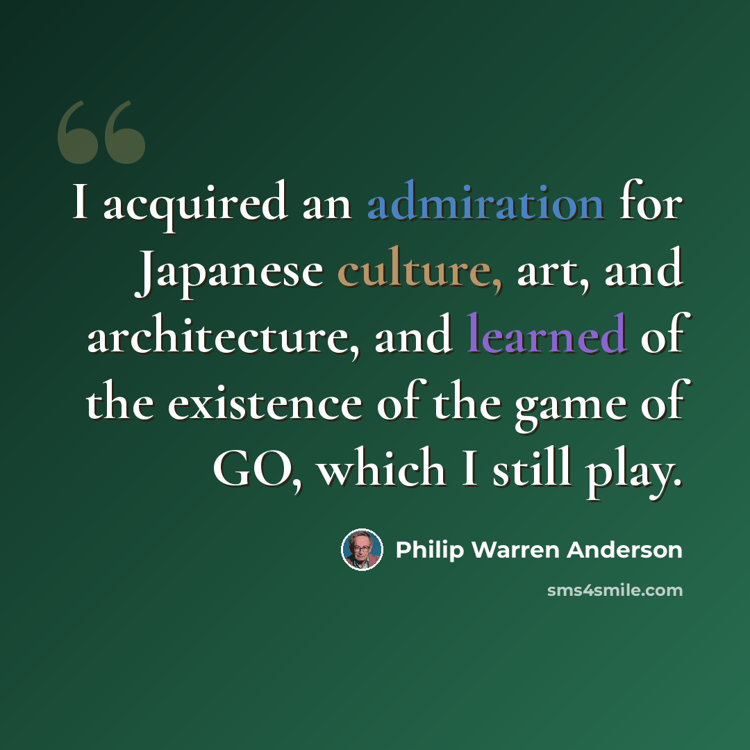“I acquired an admiration for Japanese culture, art, and architecture, and learned of the existence of the game of GO, which I still play.” quote by Philip Warren Anderson