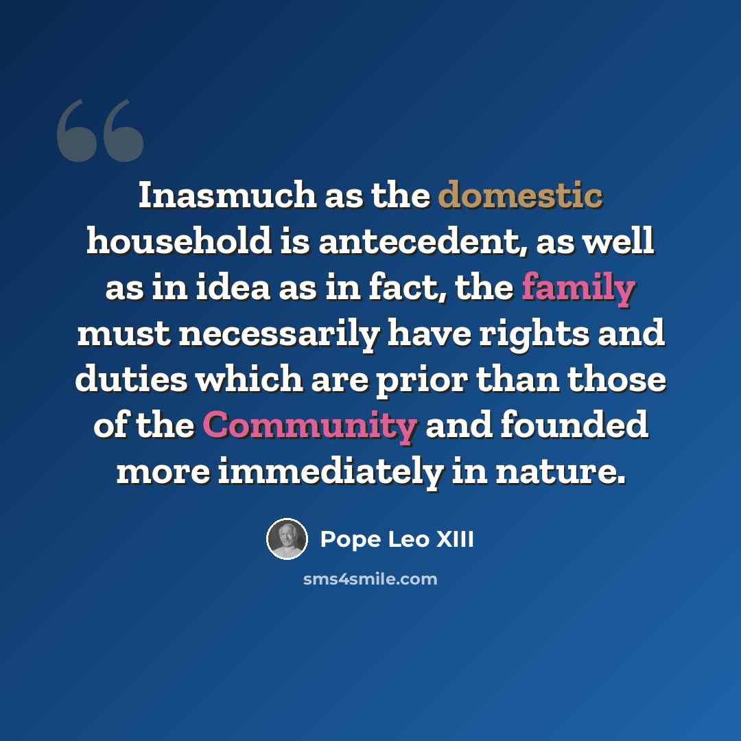 “Inasmuch as the domestic household is antecedent, as well as in idea as in fact, the family must necessarily have rights and duties which are prior than those of the Community and founded more immediately in nature.” quote by Pope Leo XIII
