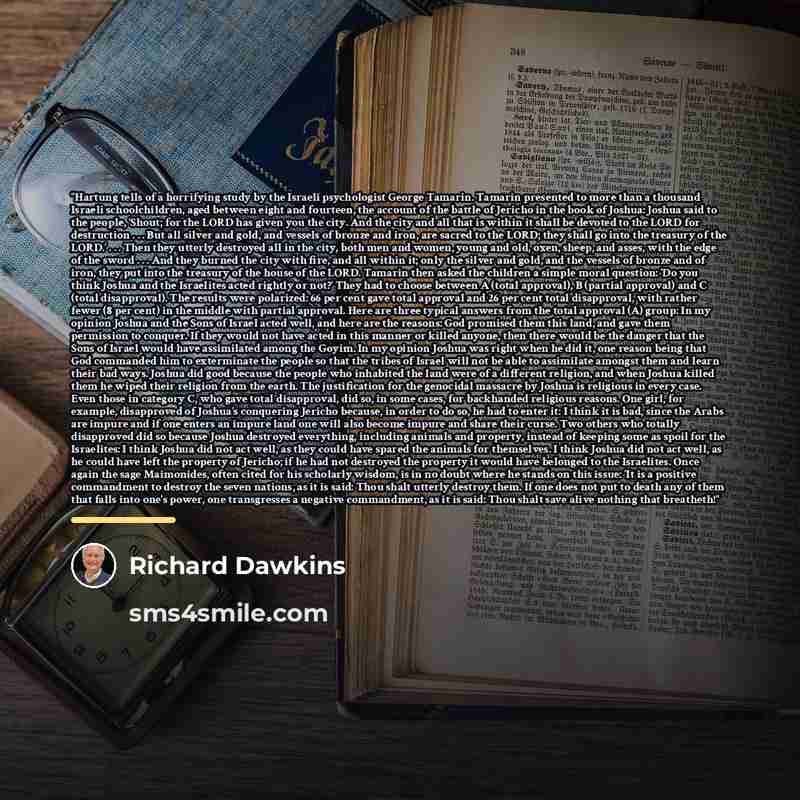 “Hartung tells of a horrifying study by the Israeli psychologist George Tamarin. Tamarin presented to more than a thousand Israeli schoolchildren, aged between eight and fourteen, the account of the battle of Jericho in the book of Joshua: Joshua said to the people, ‘Shout; for the LORD has given…” quote by Richard Dawkins