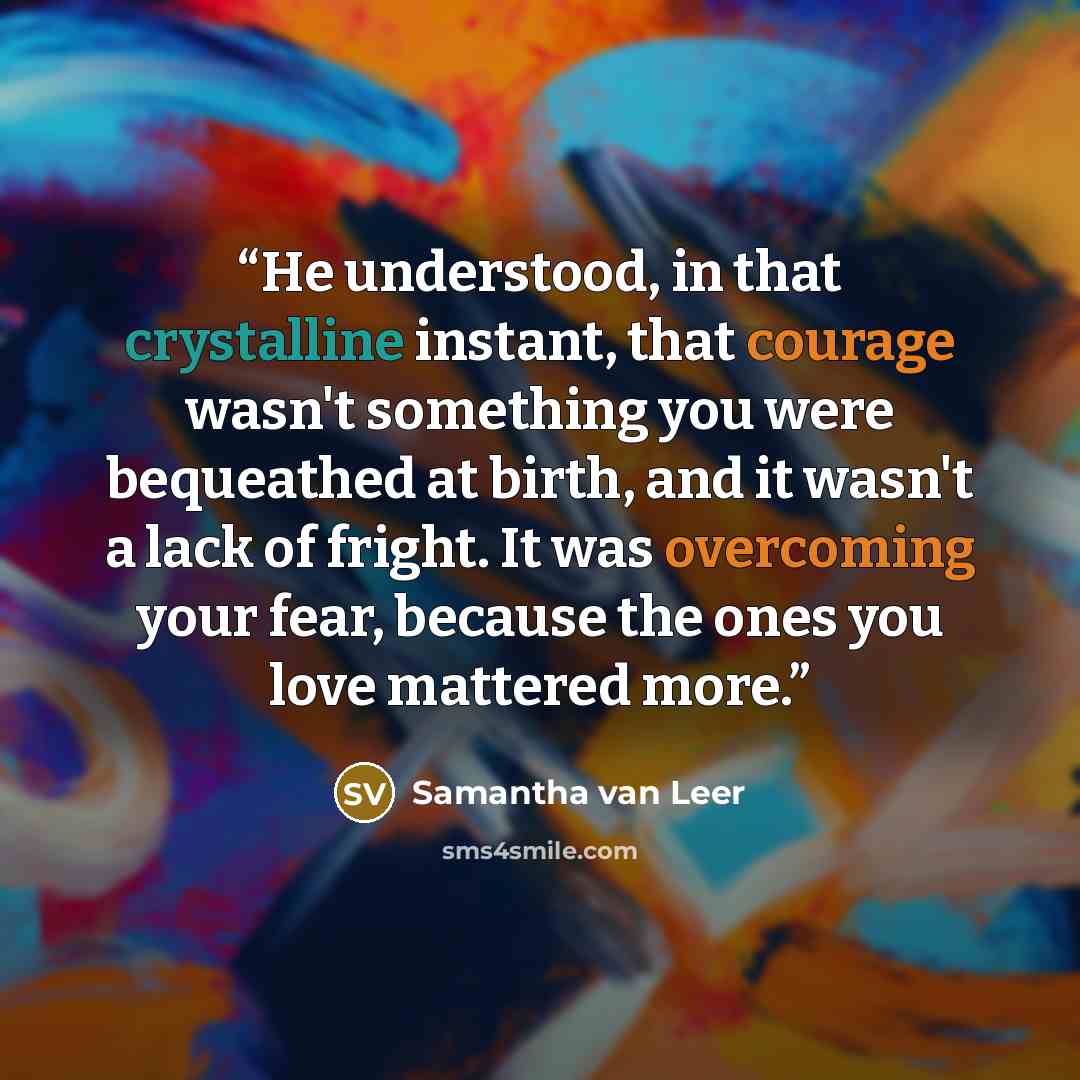 “He understood, in that crystalline instant, that courage wasn't something you were bequeathed at birth, and it wasn't a lack of fright. It was overcoming your fear, because the ones you love mattered more.” quote by Samantha van Leer