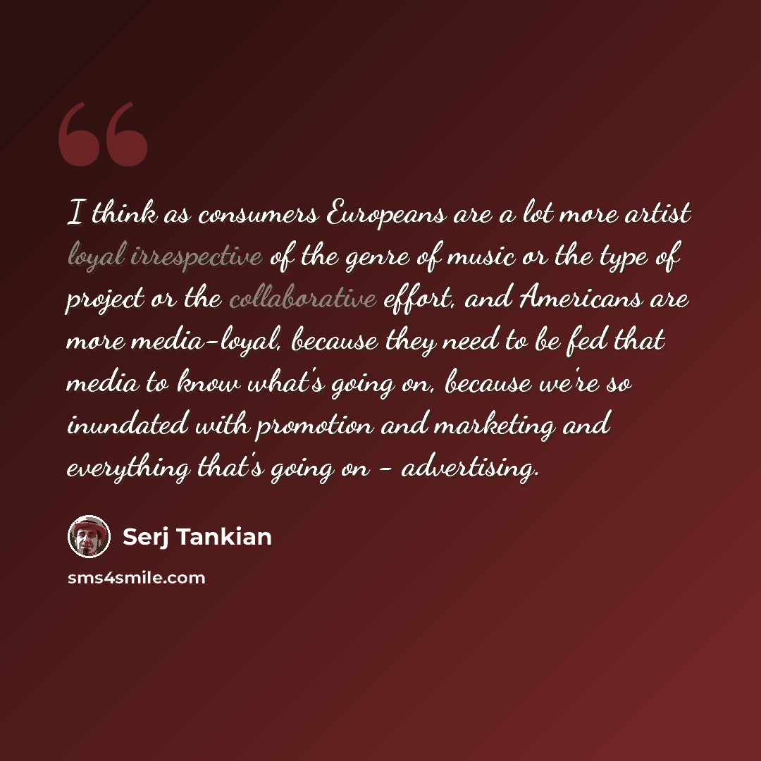 “I think as consumers Europeans are a lot more artist loyal irrespective of the genre of music or the type of project or the collaborative effort, and Americans are more media-loyal, because they need to be fed that media to know what's going on, because we're so inundated with promotion and…” quote by Serj Tankian