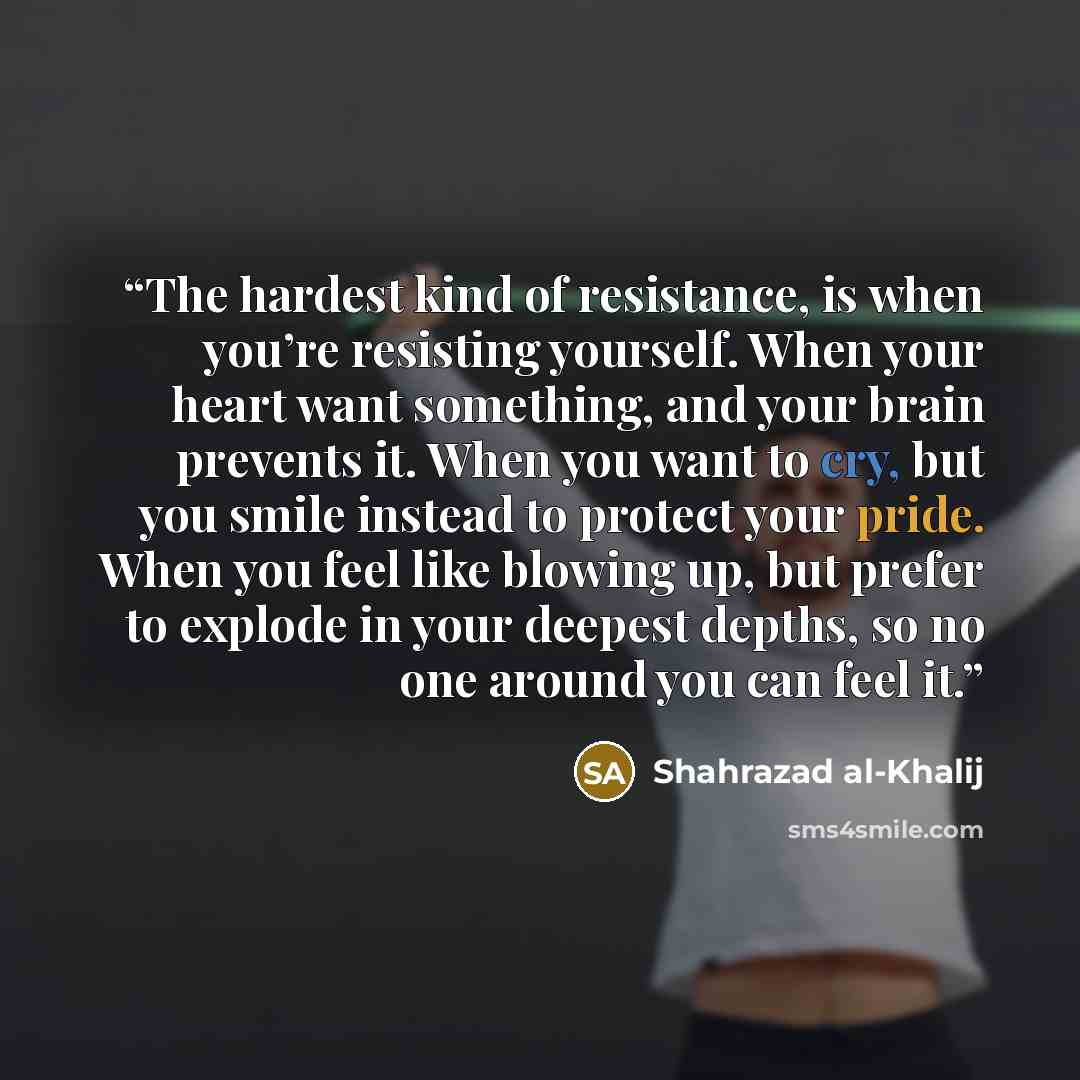 “The hardest kind of resistance, is when you’re resisting yourself. When your heart want something, and your brain prevents it. When you want to cry, but you smile instead to protect your pride. When you feel like blowing up, but prefer to explode in your deepest depths, so no one around you can…” quote by Shahrazad al-Khalij