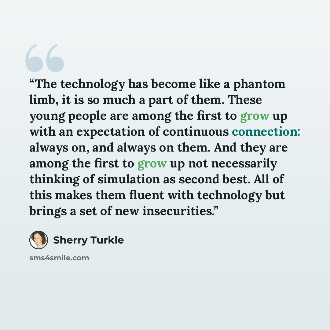 “The technology has become like a phantom limb, it is so much a part of them. These young people are among the first to grow up with an expectation of continuous connection: always on, and always on them. And they are among the first to grow up not necessarily thinking of simulation as second best…” quote by Sherry Turkle