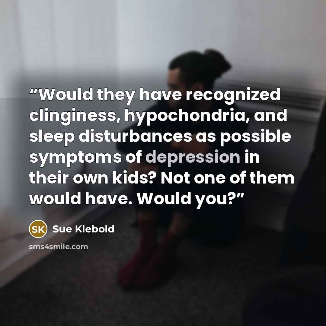“Would they have recognized clinginess, hypochondria, and sleep disturbances as possible symptoms of depression in their own kids? Not one of them would have. Would you?” quote by Sue Klebold