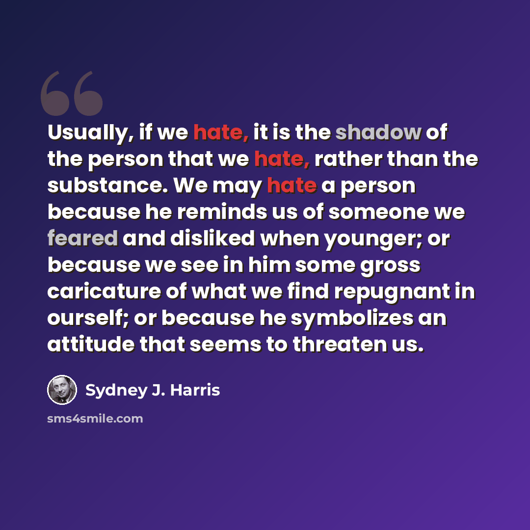“Usually, if we hate, it is the shadow of the person that we hate, rather than the substance. We may hate a person because he reminds us of someone we feared and disliked when younger; or because we see in him some gross caricature of what we find repugnant in ourself; or because he symbolizes an…” quote by Sydney J. Harris