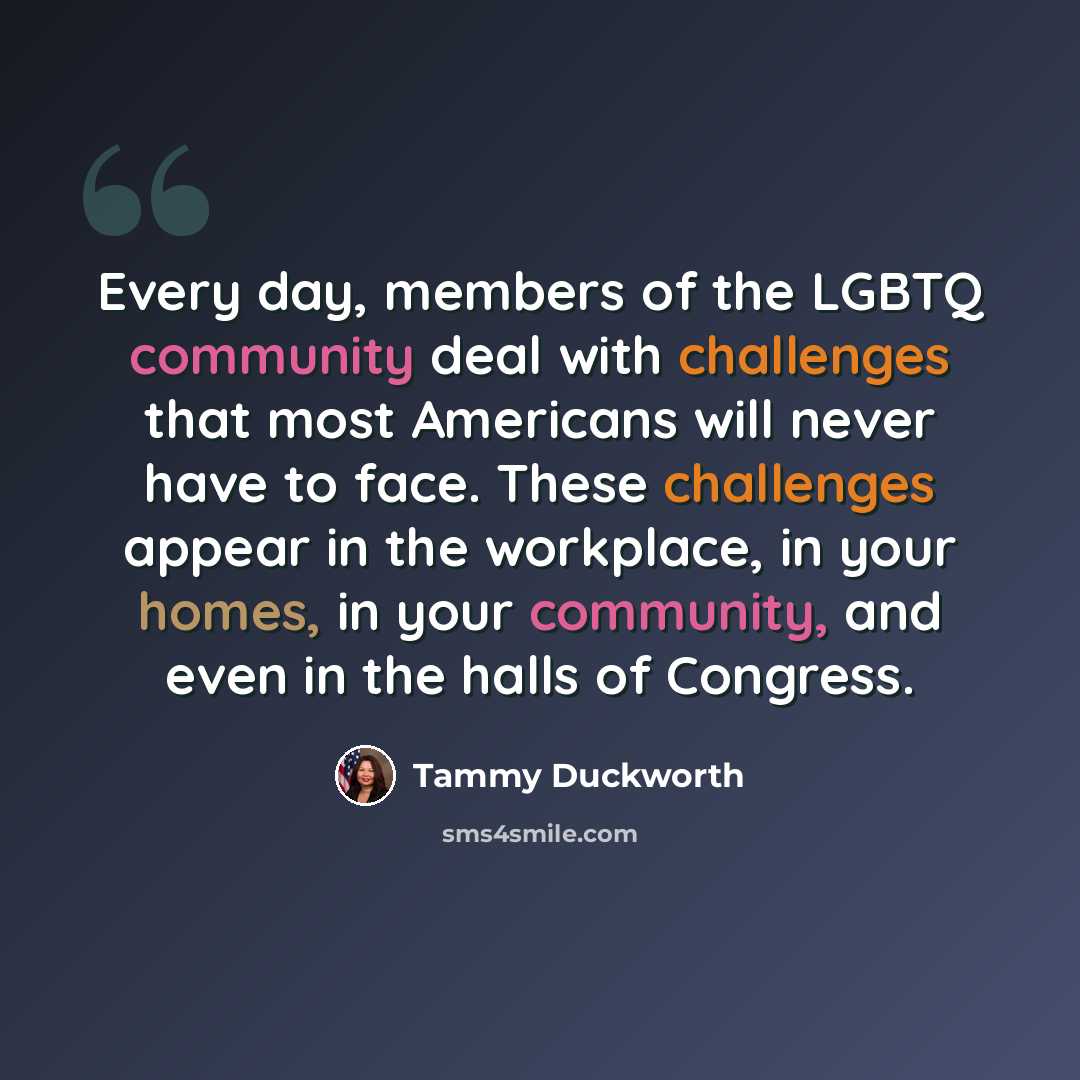 “Every day, members of the LGBTQ community deal with challenges that most Americans will never have to face. These challenges appear in the workplace, in your homes, in your community, and even in the halls of Congress.” quote by Tammy Duckworth