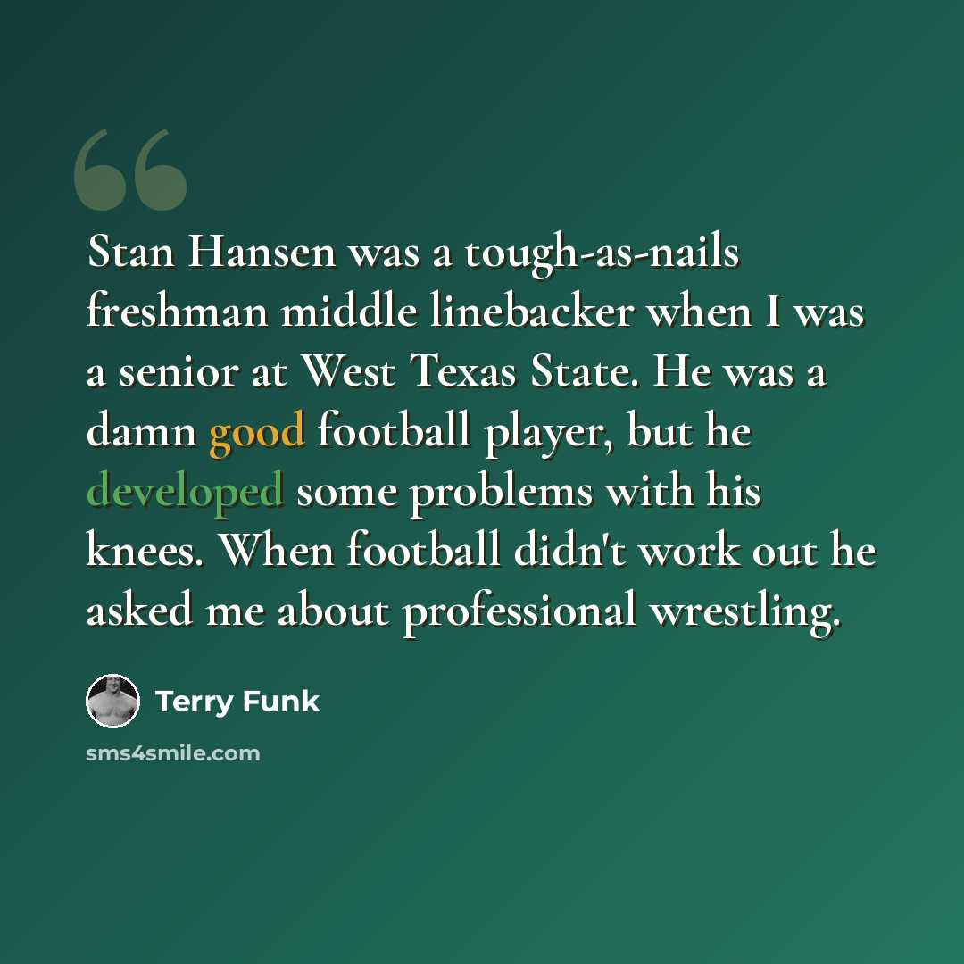 “Stan Hansen was a tough-as-nails freshman middle linebacker when I was a senior at West Texas State. He was a damn good football player, but he developed some problems with his knees. When football didn't work out he asked me about professional wrestling.” quote by Terry Funk
