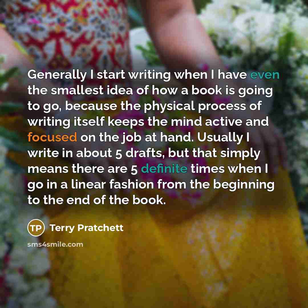 “Generally I start writing when I have even the smallest idea of how a book is going to go, because the physical process of writing itself keeps the mind active and focused on the job at hand. Usually I write in about 5 drafts, but that simply means there are 5 definite times when I go in a linear…” quote by Terry Pratchett
