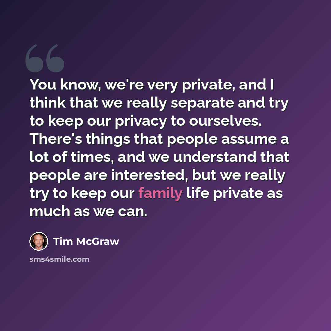 “You know, we're very private, and I think that we really separate and try to keep our privacy to ourselves. There's things that people assume a lot of times, and we understand that people are interested, but we really try to keep our family life private as much as we can.” quote by Tim McGraw