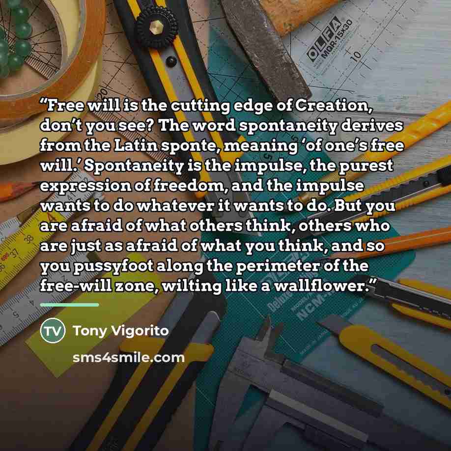 “Free will is the cutting edge of Creation, don’t you see? The word spontaneity derives from the Latin sponte, meaning ‘of one’s free will.’ Spontaneity is the impulse, the purest expression of freedom, and the impulse wants to do whatever it wants to do. But you are afraid of what others think…” quote by Tony Vigorito