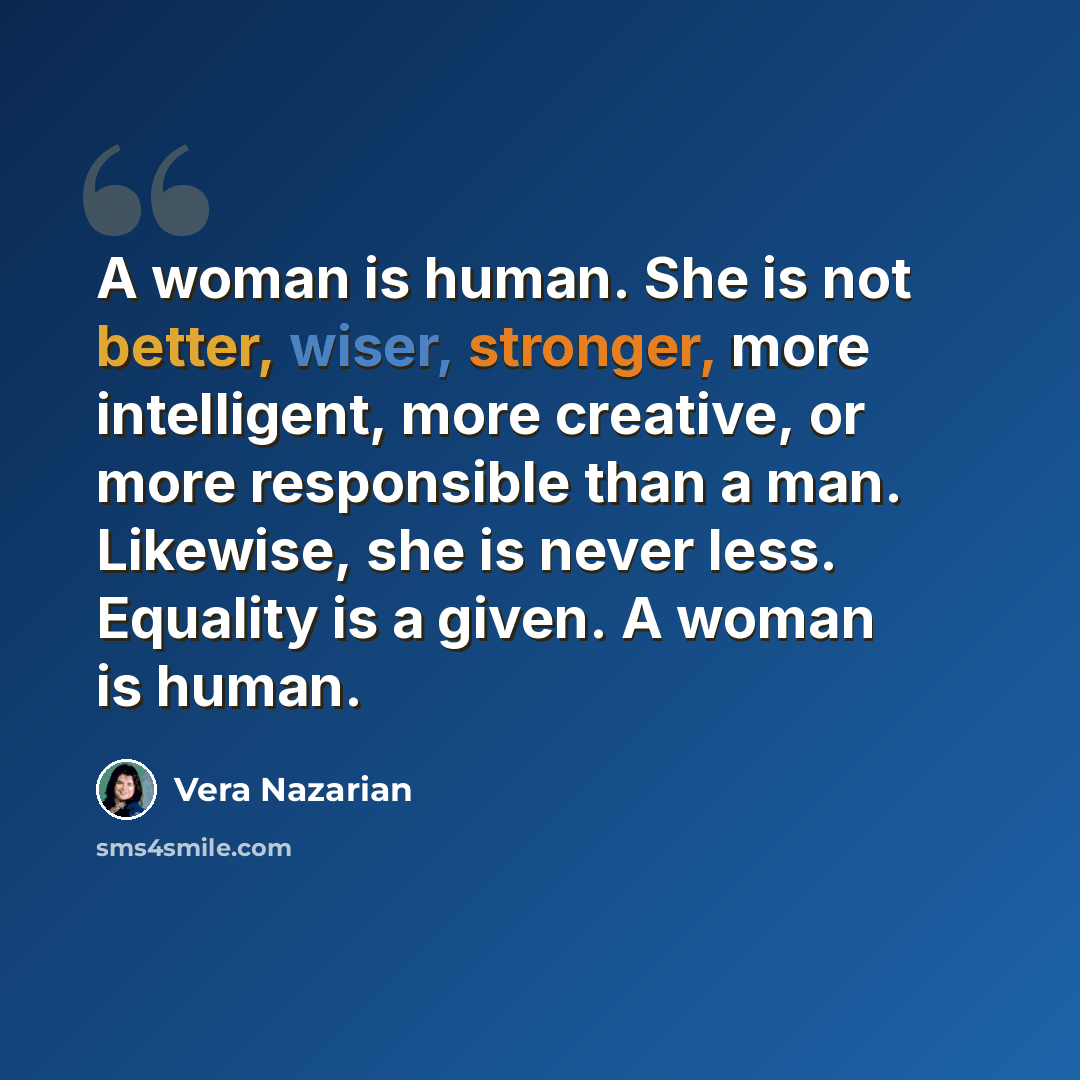 “A woman is human. She is not better, wiser, stronger, more intelligent, more creative, or more responsible than a man. Likewise, she is never less. Equality is a given. A woman is human.” quote by Vera Nazarian