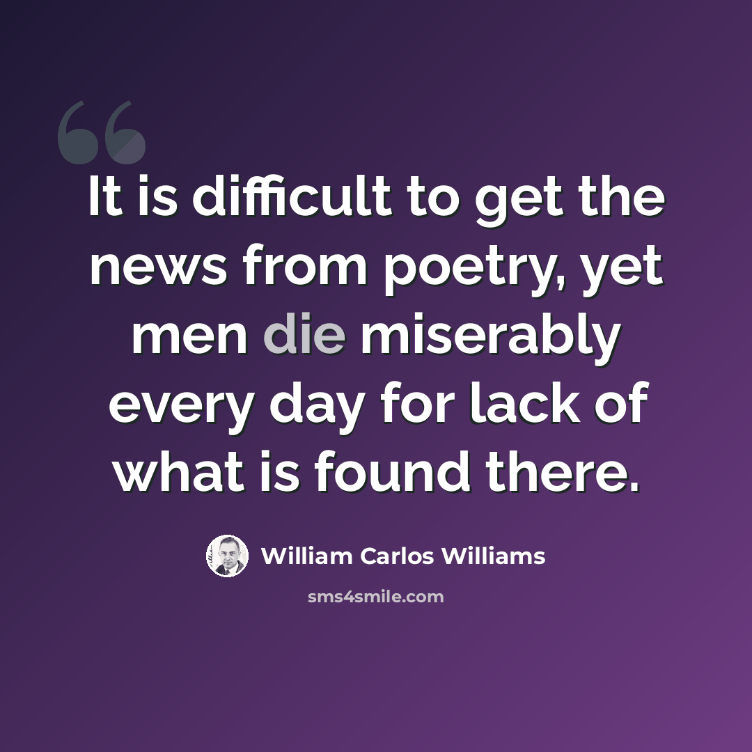 “It is difficult to get the news from poetry, yet men die miserably every day for lack of what is found there.” quote by William Carlos Williams