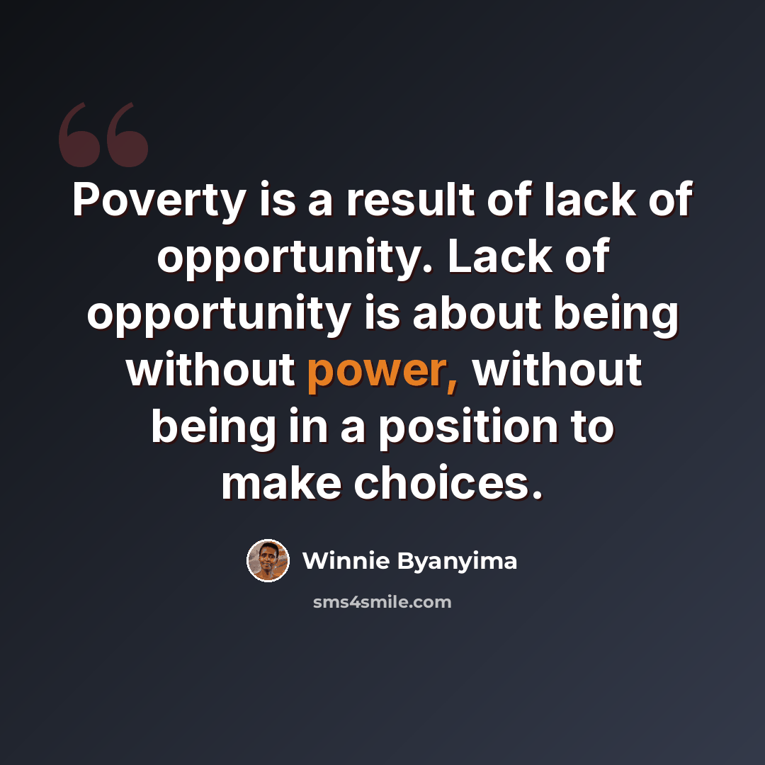 “Poverty is a result of lack of opportunity. Lack of opportunity is about being without power, without being in a position to make choices.” quote by Winnie Byanyima