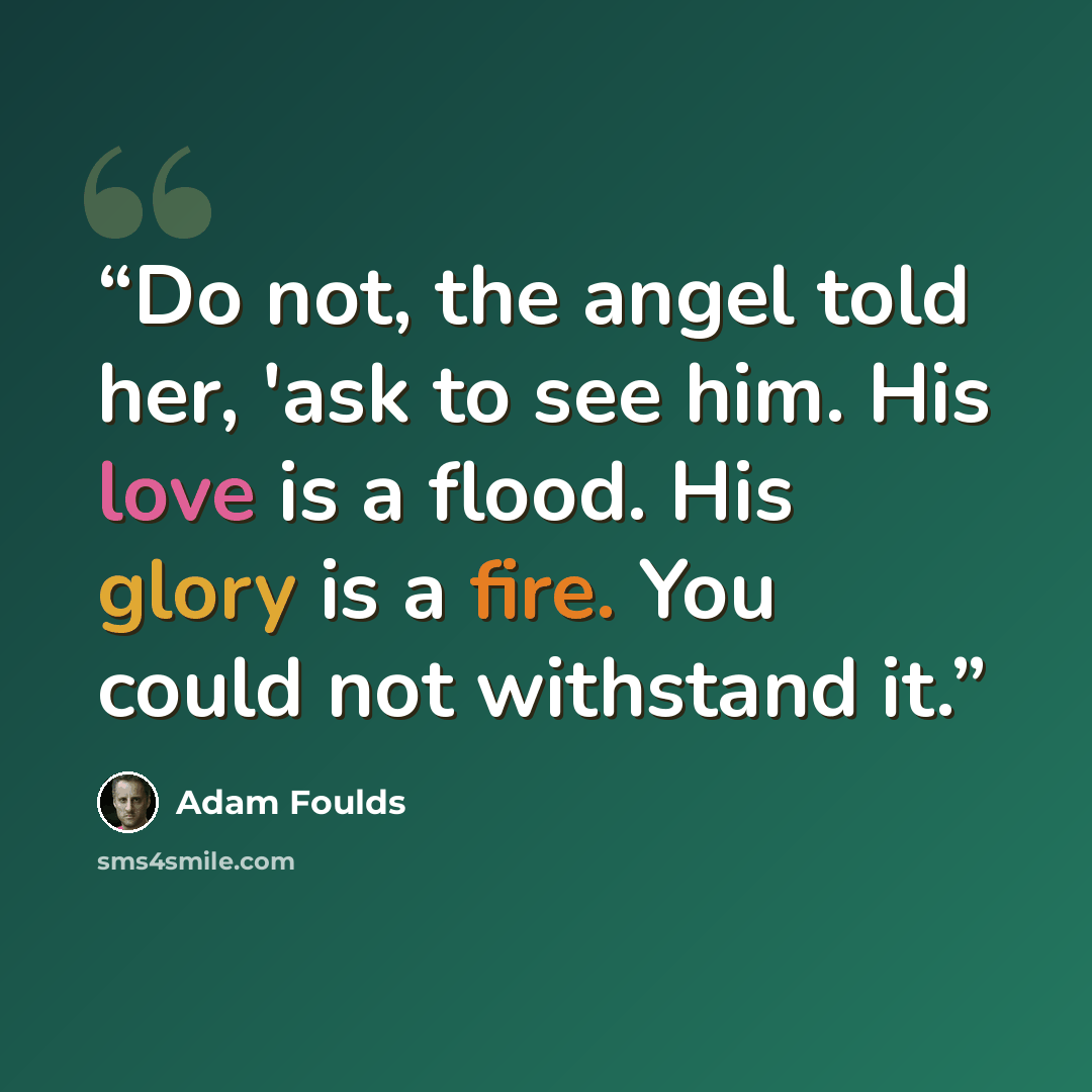 “Do not, the angel told her, 'ask to see him. His love is a flood. His glory is a fire. You could not withstand it.” quote by Adam Foulds
