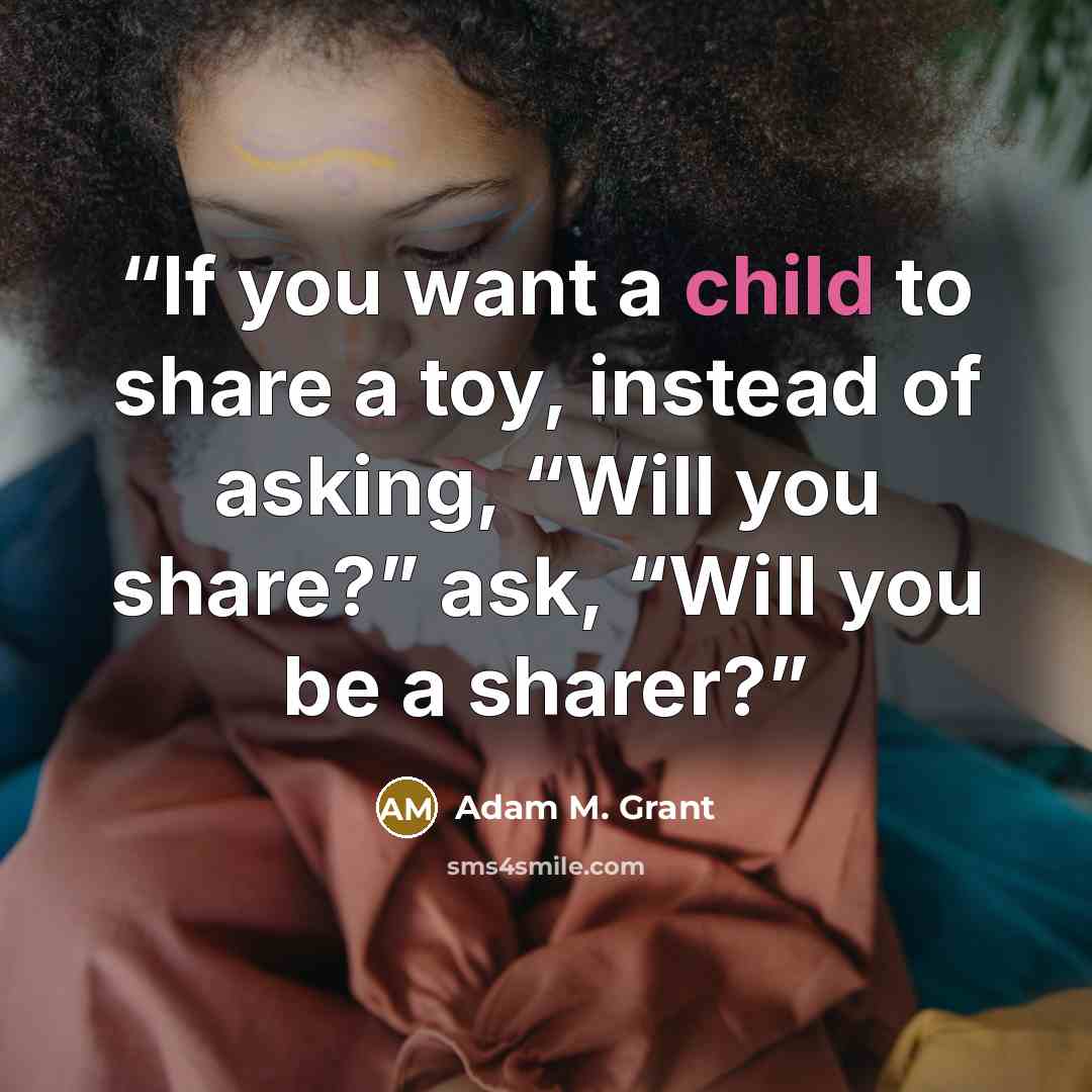 “If you want a child to share a toy, instead of asking, “Will you share?” ask, “Will you be a sharer?” quote by Adam M. Grant