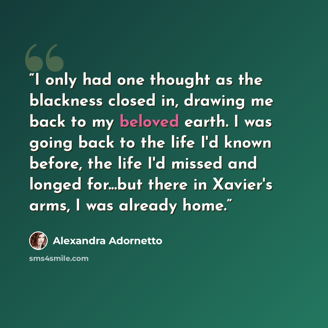 “I only had one thought as the blackness closed in, drawing me back to my beloved earth. I was going back to the life I'd known before, the life I'd missed and longed for...but there in Xavier's arms, I was already home.” quote by Alexandra Adornetto