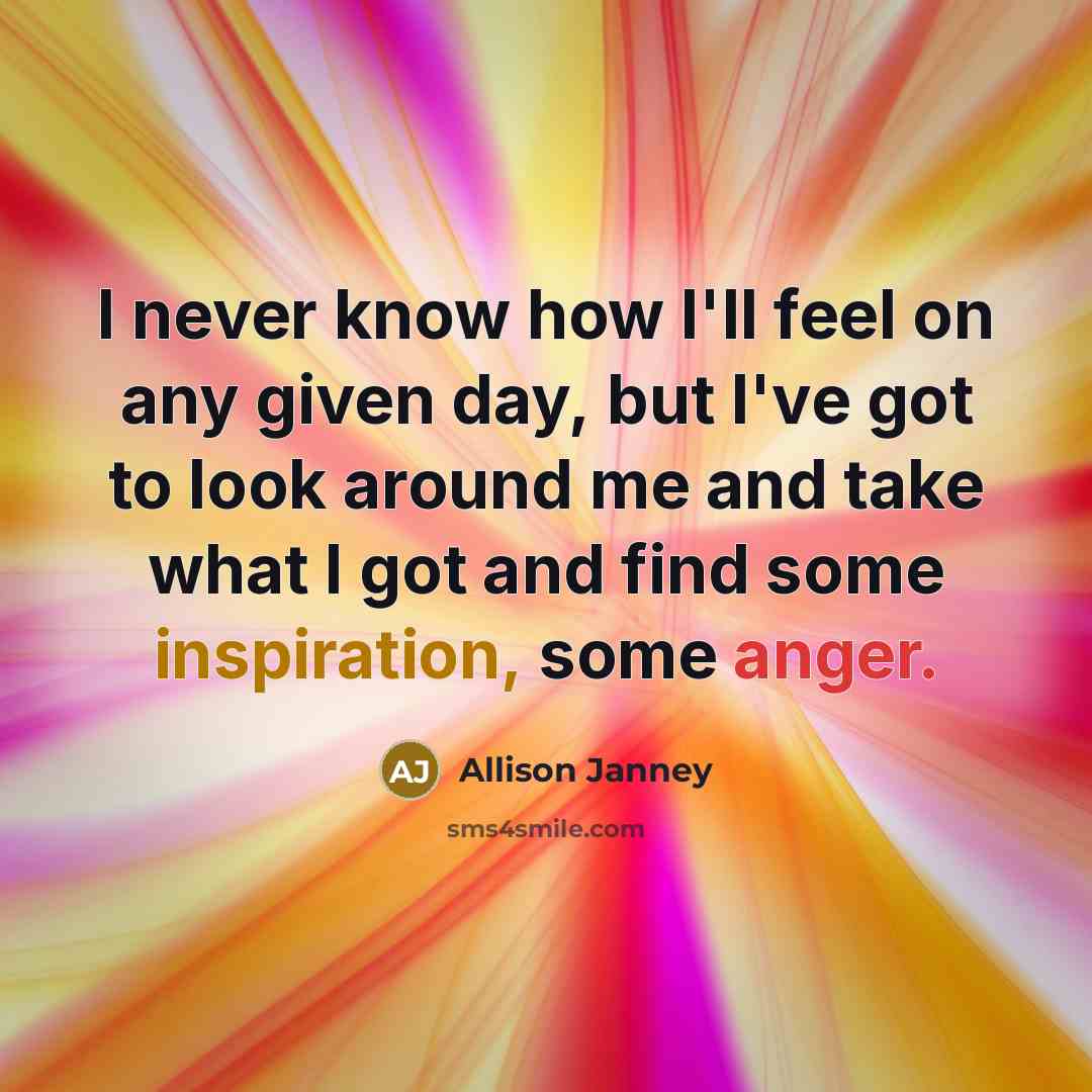 “I never know how I'll feel on any given day, but I've got to look around me and take what I got and find some inspiration, some anger.” quote by Allison Janney