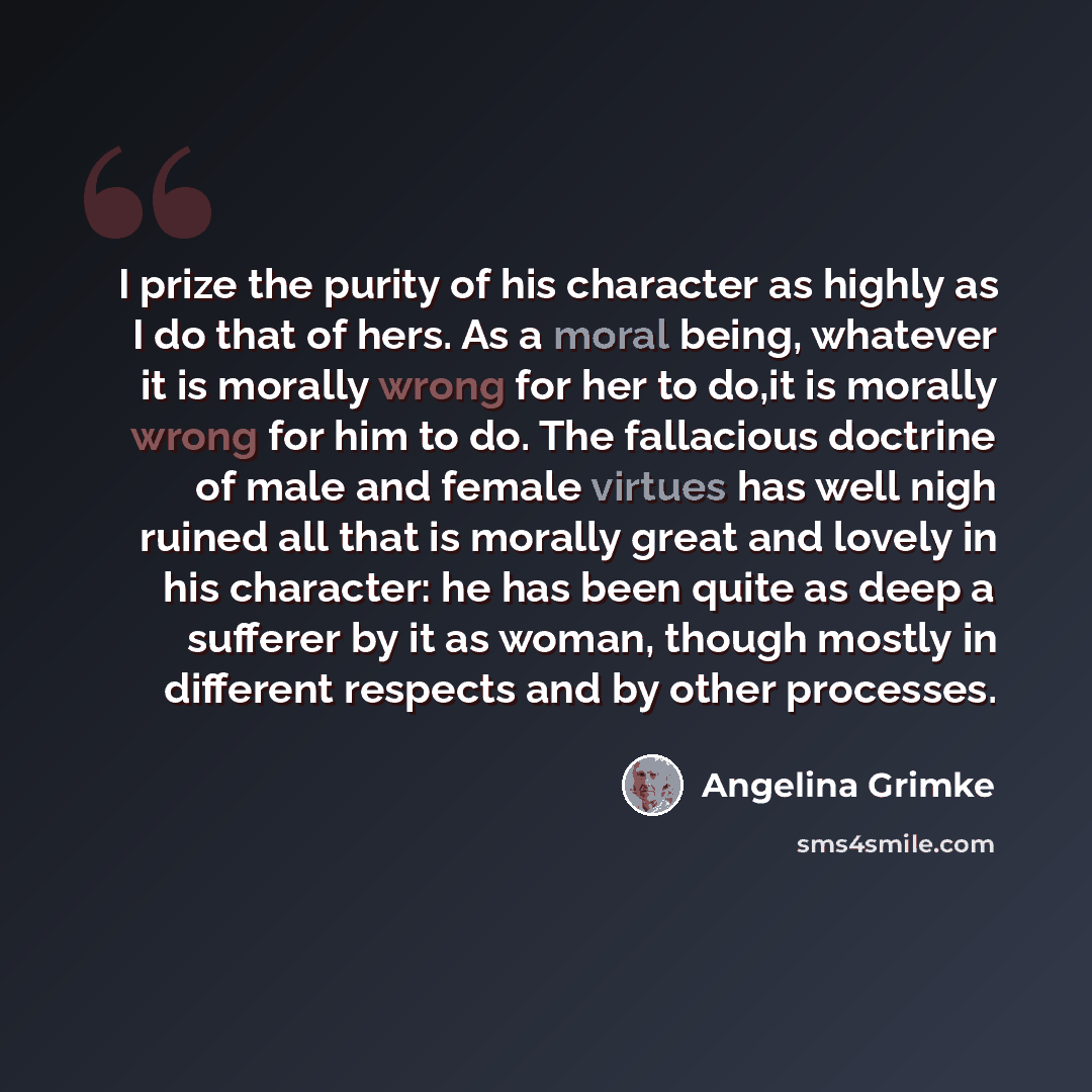 “I prize the purity of his character as highly as I do that of hers. As a moral being, whatever it is morally wrong for her to do,it is morally wrong for him to do. The fallacious doctrine of male and female virtues has well nigh ruined all that is morally great and lovely in his character: he has…” quote by Angelina Grimke