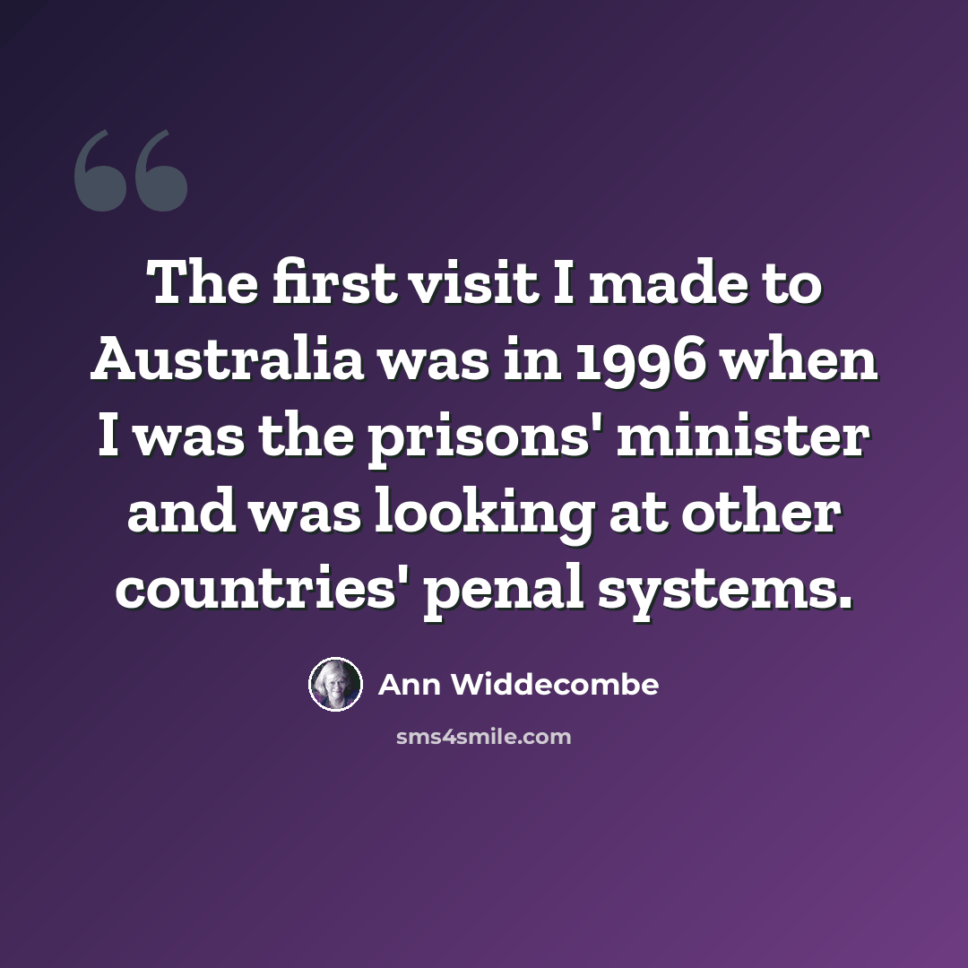 “The first visit I made to Australia was in 1996 when I was the prisons' minister and was looking at other countries' penal systems.” quote by Ann Widdecombe