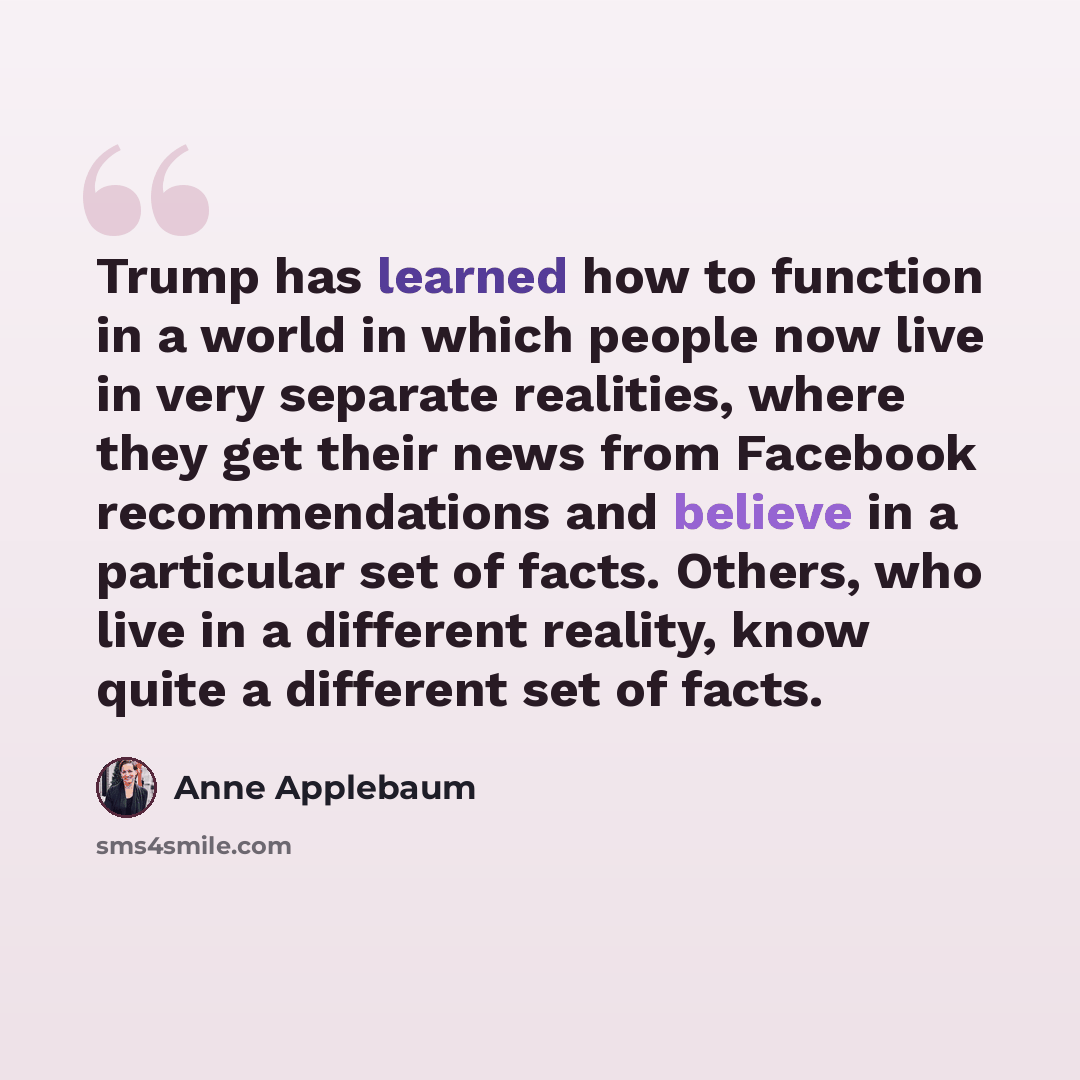 “Trump has learned how to function in a world in which people now live in very separate realities, where they get their news from Facebook recommendations and believe in a particular set of facts. Others, who live in a different reality, know quite a different set of facts.” quote by Anne Applebaum