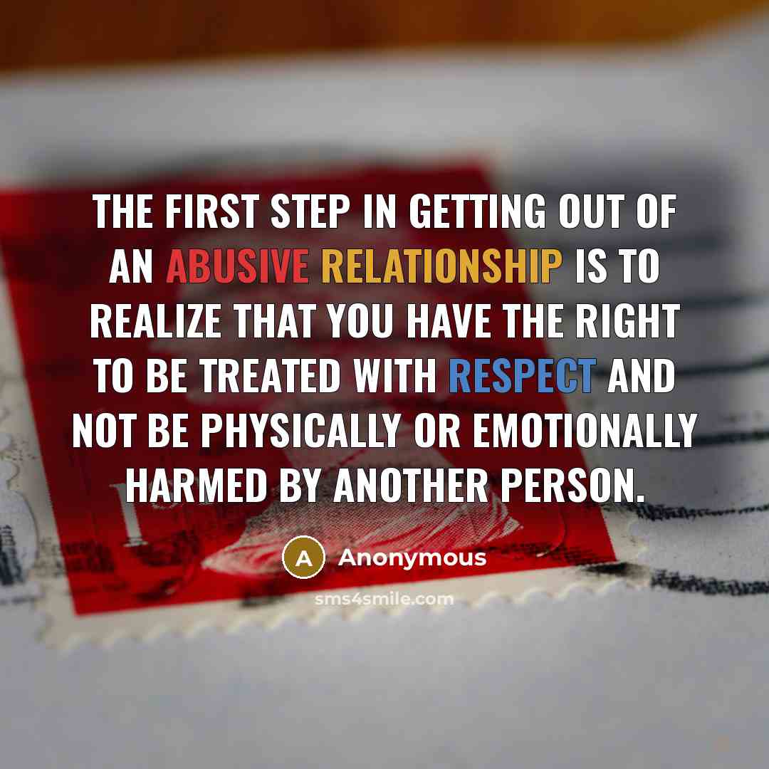 “The first step in getting out of an abusive relationship is to realize that you have the right to be treated with respect and not be physically or emotionally harmed by another person.” quote by Anonymous
