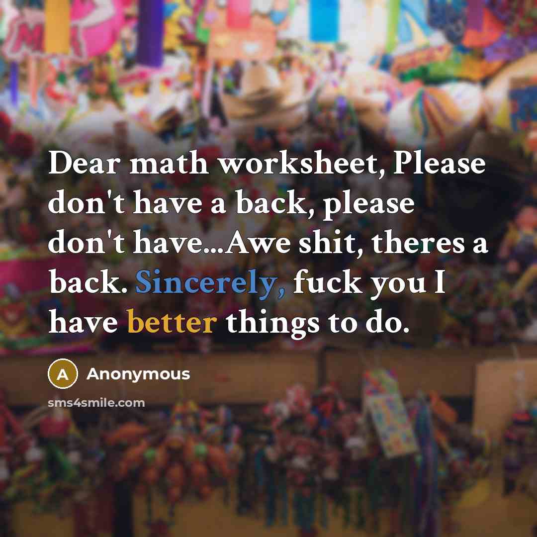 “Dear math worksheet, Please don't have a back, please don't have...Awe shit, theres a back. Sincerely, fuck you I have better things to do.” quote by Anonymous