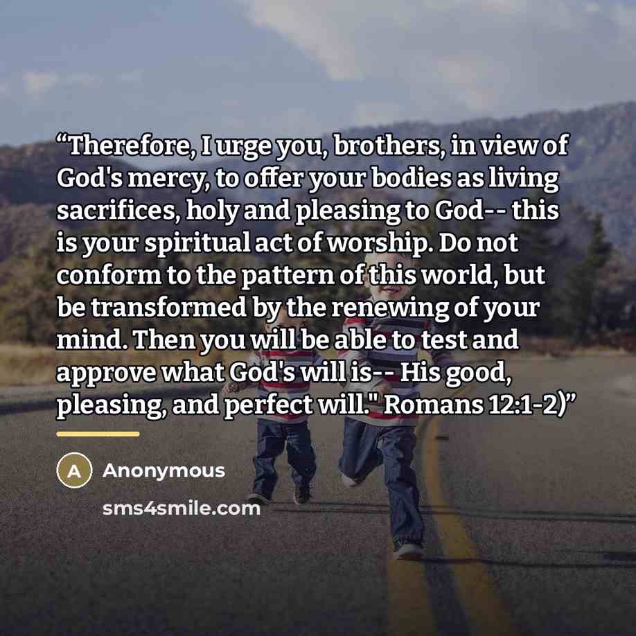 “Therefore, I urge you, brothers, in view of God's mercy, to offer your bodies as living sacrifices, holy and pleasing to God-- this is your spiritual act of worship. Do not conform to the pattern of this world, but be transformed by the renewing of your mind. Then you will be able to test and…” quote by Anonymous