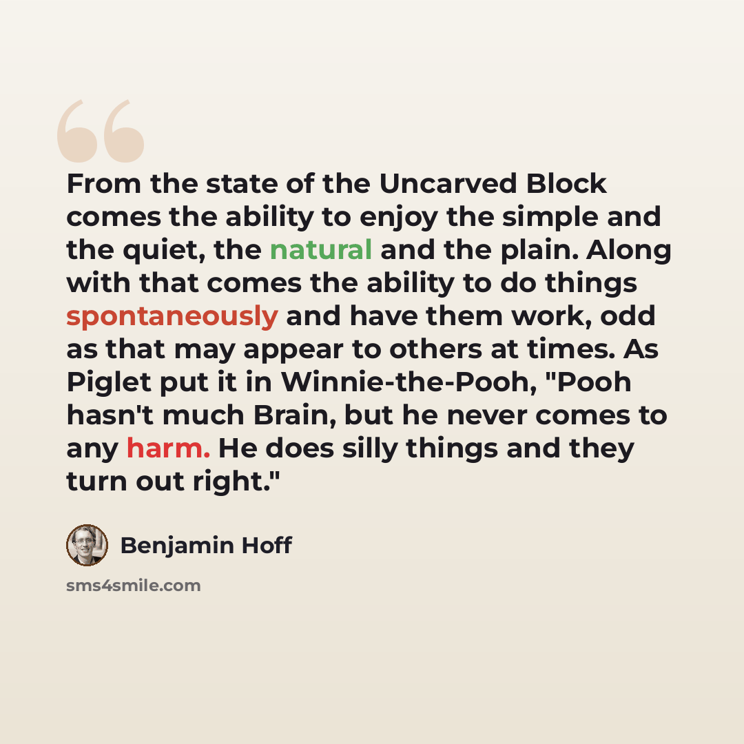 “From the state of the Uncarved Block comes the ability to enjoy the simple and the quiet, the natural and the plain. Along with that comes the ability to do things spontaneously and have them work, odd as that may appear to others at times. As Piglet put it in Winnie-the-Pooh, "Pooh hasn't much…” quote by Benjamin Hoff