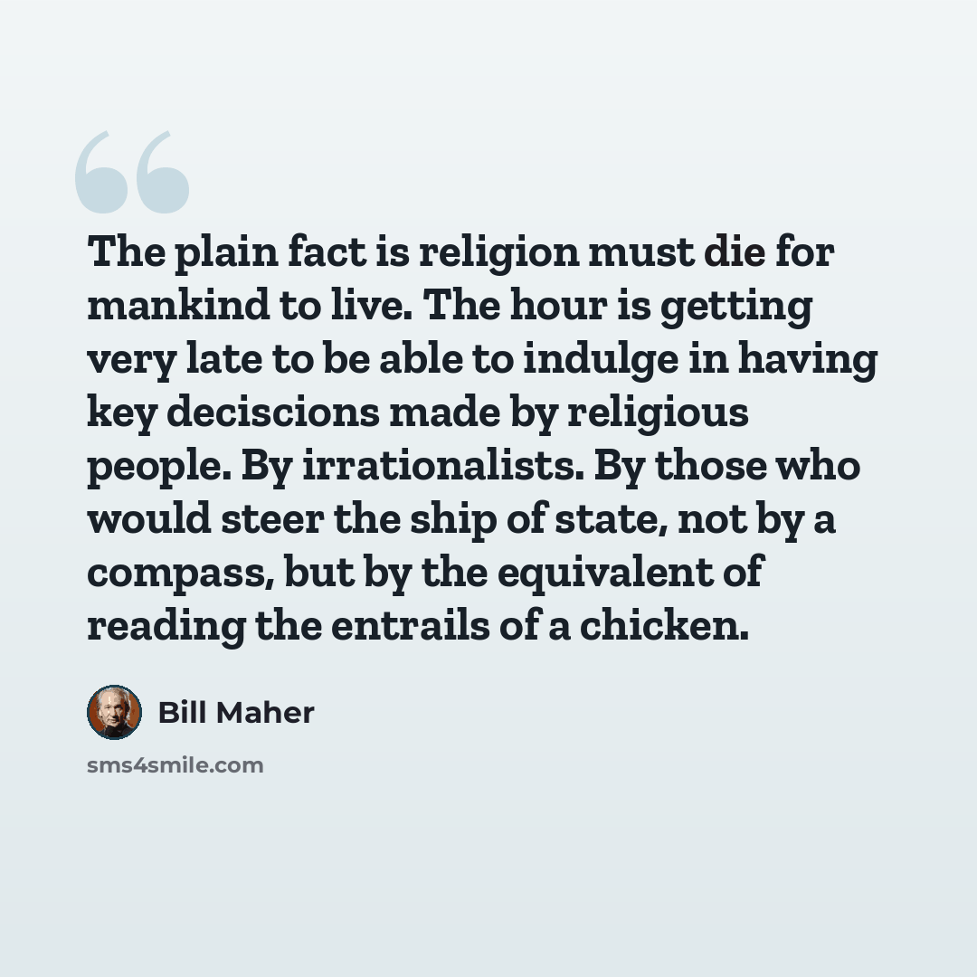 “The plain fact is religion must die for mankind to live. The hour is getting very late to be able to indulge in having key deciscions made by religious people. By irrationalists. By those who would steer the ship of state, not by a compass, but by the equivalent of reading the entrails of a chicken.” quote by Bill Maher