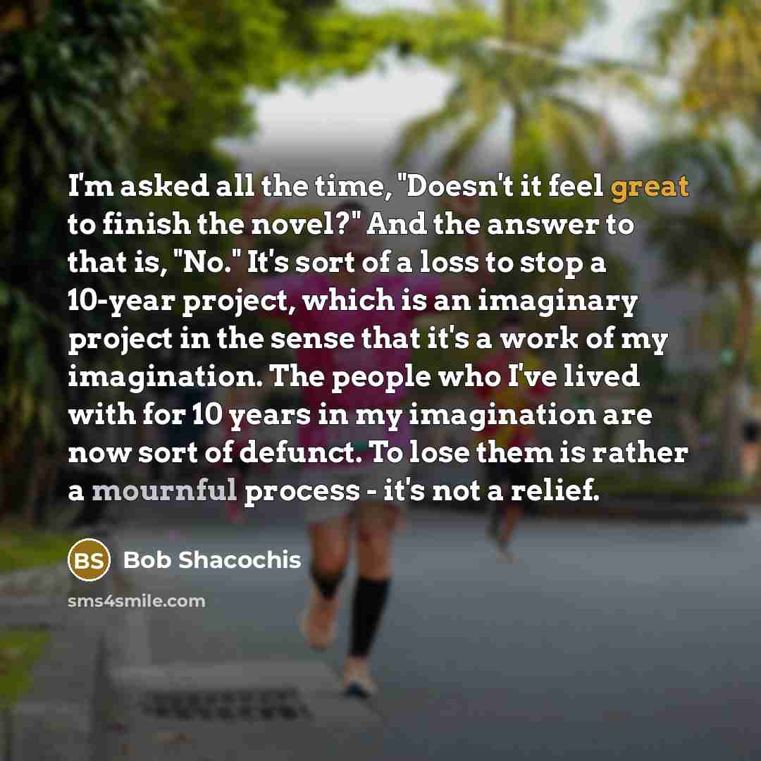 “I'm asked all the time, "Doesn't it feel great to finish the novel?" And the answer to that is, "No." It's sort of a loss to stop a 10-year project, which is an imaginary project in the sense that it's a work of my imagination. The people who I've lived with for 10 years in my imagination are now…” quote by Bob Shacochis
