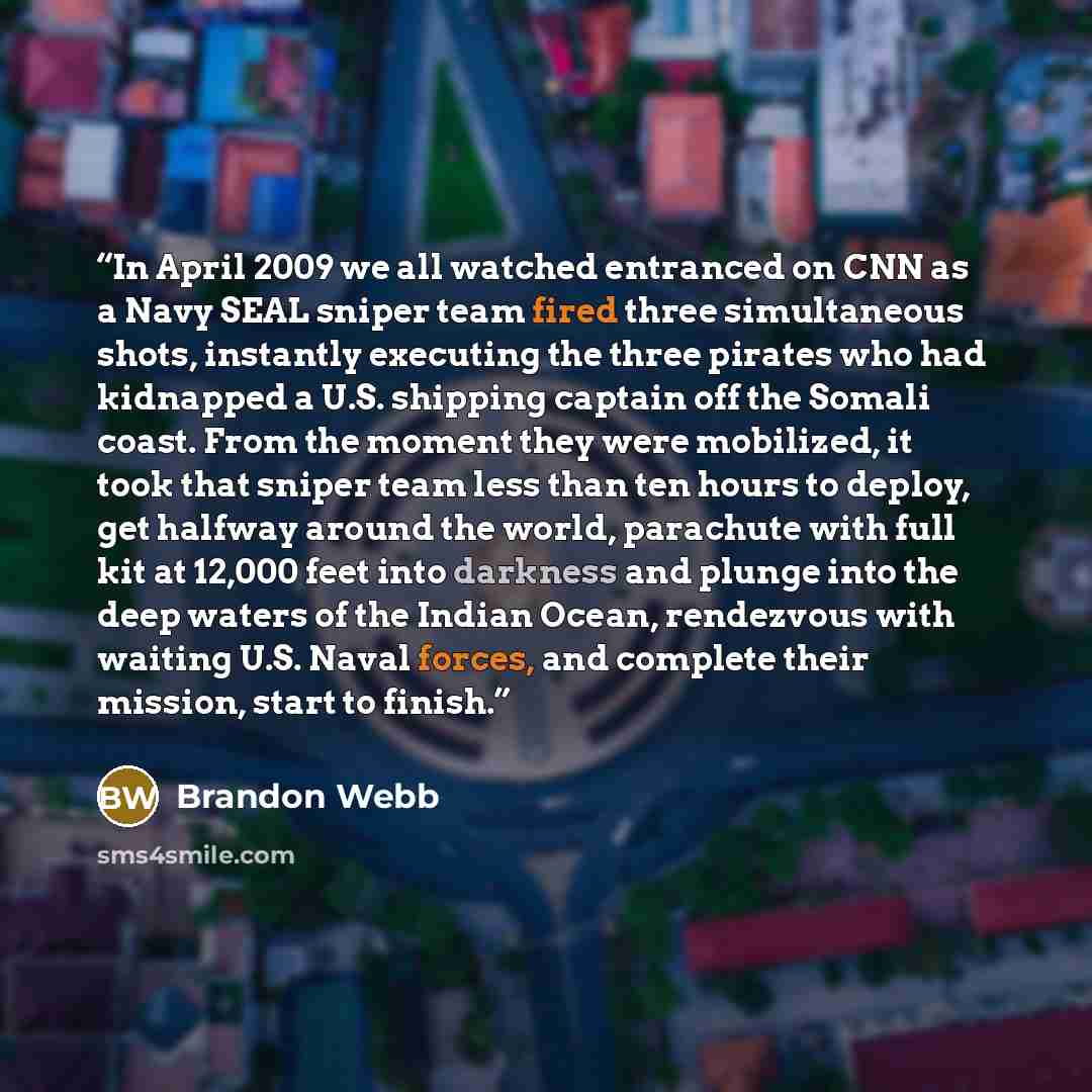 “In April 2009 we all watched entranced on CNN as a Navy SEAL sniper team fired three simultaneous shots, instantly executing the three pirates who had kidnapped a U.S. shipping captain off the Somali coast. From the moment they were mobilized, it took that sniper team less than ten hours to…” quote by Brandon Webb