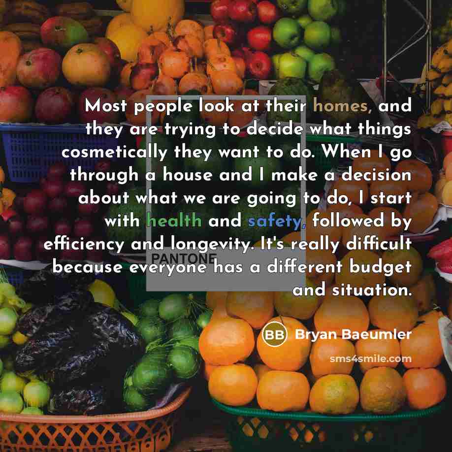 “Most people look at their homes, and they are trying to decide what things cosmetically they want to do. When I go through a house and I make a decision about what we are going to do, I start with health and safety, followed by efficiency and longevity. It's really difficult because everyone has a…” quote by Bryan Baeumler