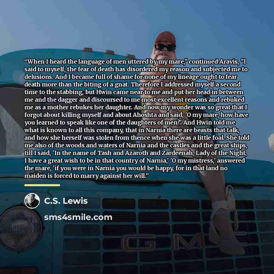 “When I heard the language of men uttered by my mare," continued Aravis, "I said to myself, the fear of death has disordered my reason and subjected me to delusions. And I became full of shame for none of my lineage ought to fear death more than the biting of a gnat. Therefore I addressed myself a…” quote by C.S. Lewis