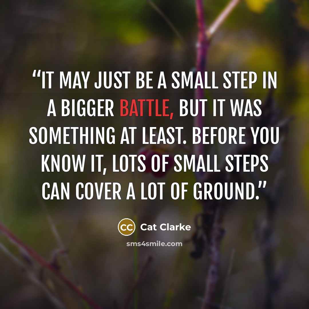 “It may just be a small step in a bigger battle, but it was something at least. Before you know it, lots of small steps can cover a lot of ground.” quote by Cat Clarke