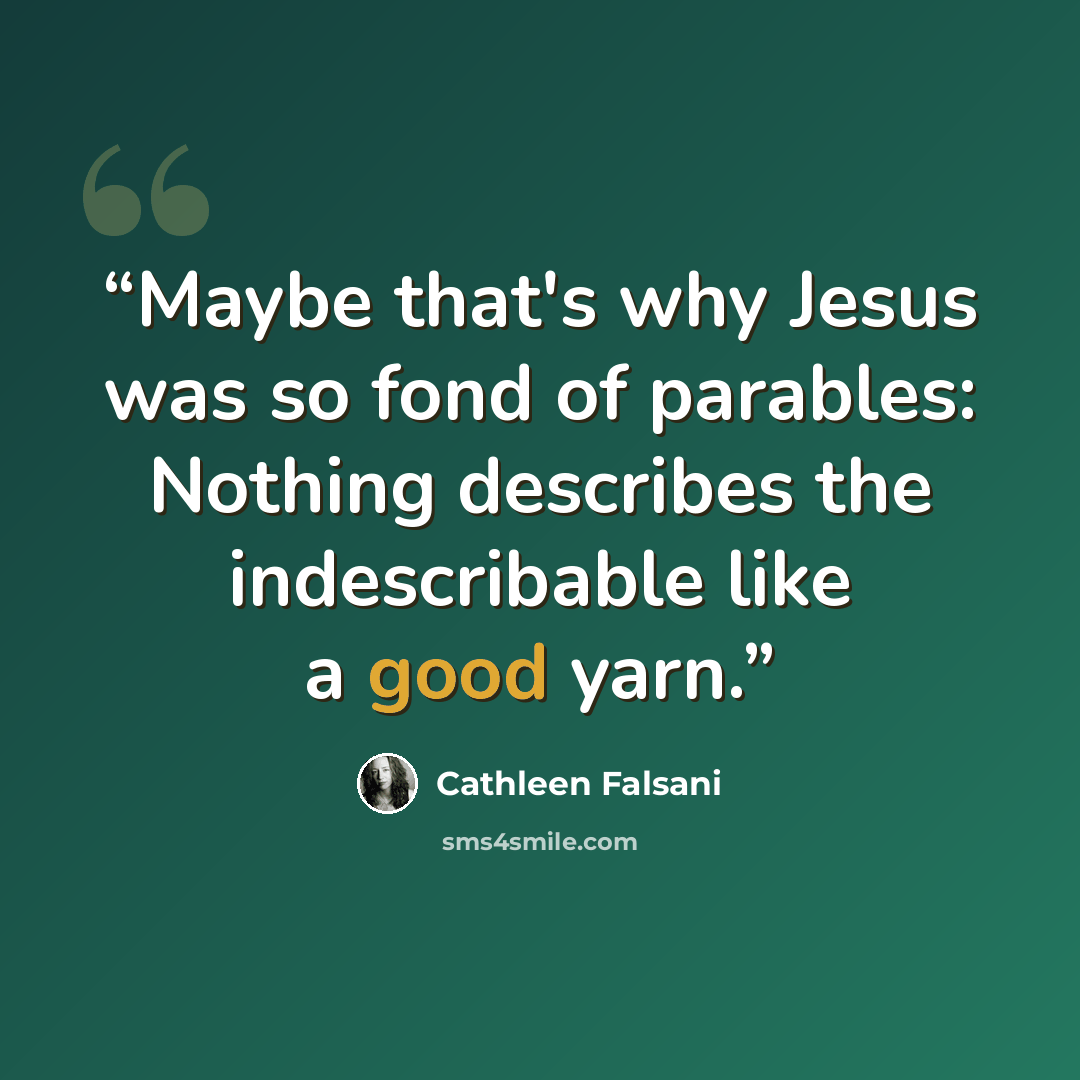 “Maybe that's why Jesus was so fond of parables: Nothing describes the indescribable like a good yarn.” quote by Cathleen Falsani