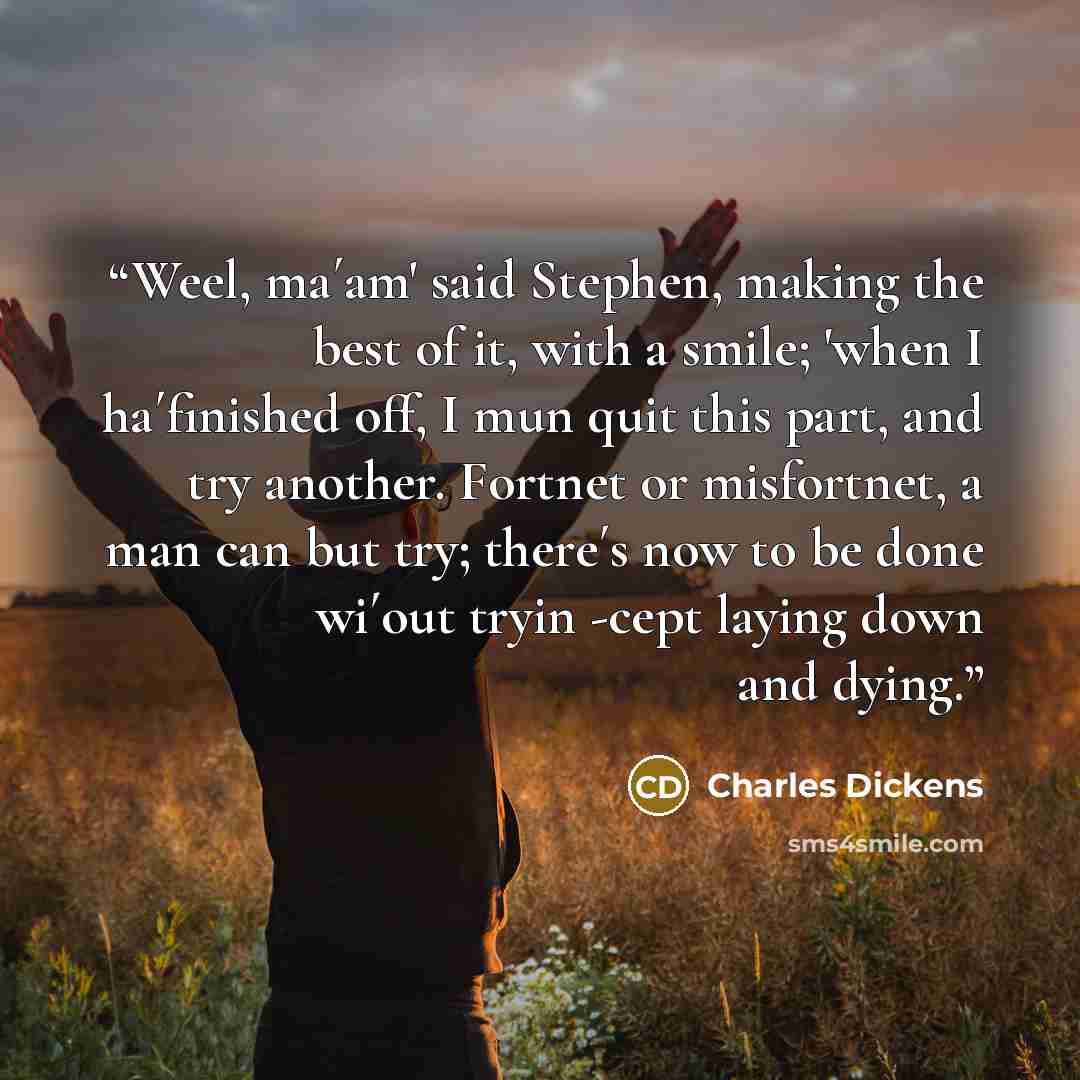 “Weel, ma´am' said Stephen, making the best of it, with a smile; 'when I ha´finished off, I mun quit this part, and try another. Fortnet or misfortnet, a man can but try; there´s now to be done wi´out tryin -cept laying down and dying.” quote by Charles Dickens