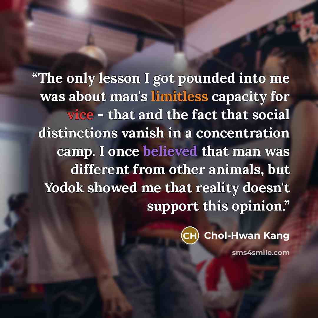 “The only lesson I got pounded into me was about man's limitless capacity for vice - that and the fact that social distinctions vanish in a concentration camp. I once believed that man was different from other animals, but Yodok showed me that reality doesn't support this opinion.” quote by Chol-Hwan Kang