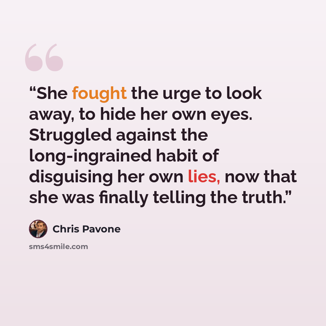 “She fought the urge to look away, to hide her own eyes. Struggled against the long-ingrained habit of disguising her own lies, now that she was finally telling the truth.” quote by Chris Pavone
