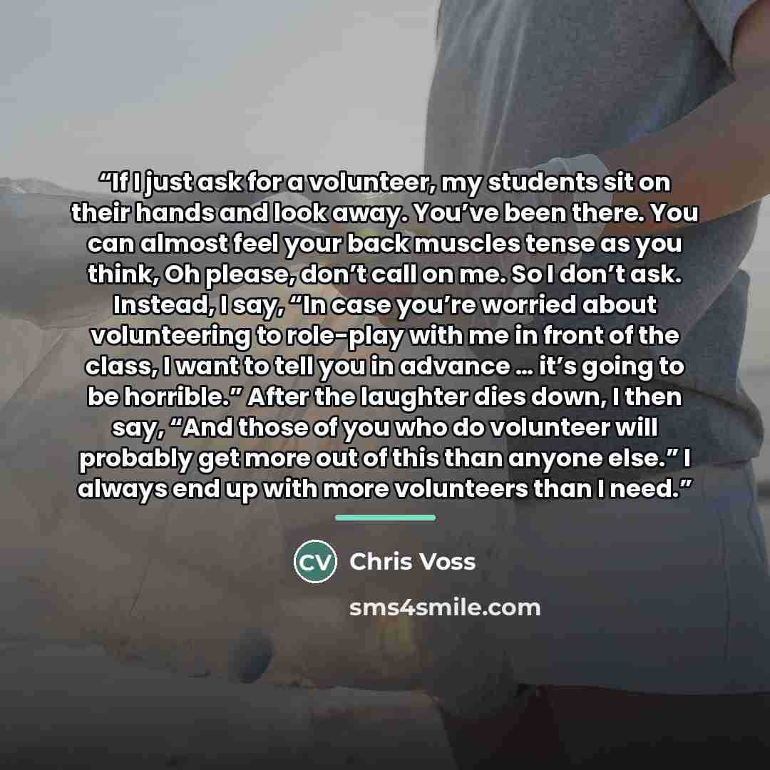 “If I just ask for a volunteer, my students sit on their hands and look away. You’ve been there. You can almost feel your back muscles tense as you think, Oh please, don’t call on me. So I don’t ask. Instead, I say, “In case you’re worried about volunteering to role-play with me in front of the…” quote by Chris Voss